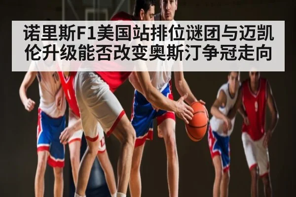 诺里斯F1美国站排位谜团与迈凯伦升级能否改变奥斯汀争冠走向